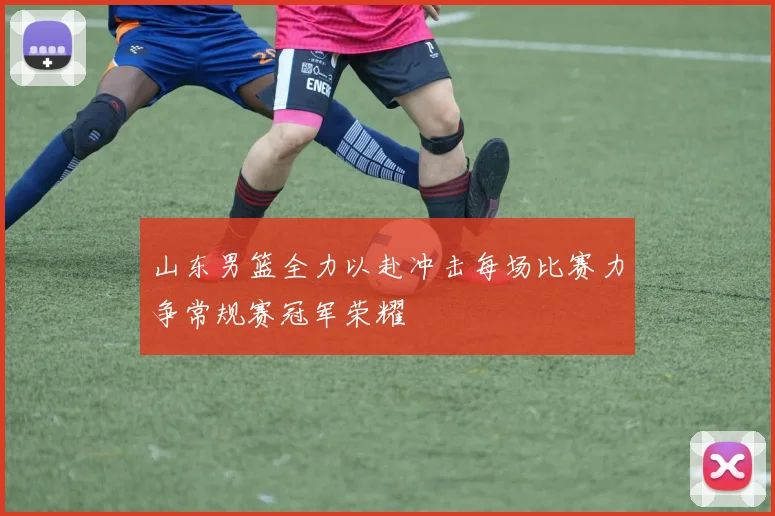 山东男篮全力以赴冲击每场比赛力争常规赛冠军荣耀