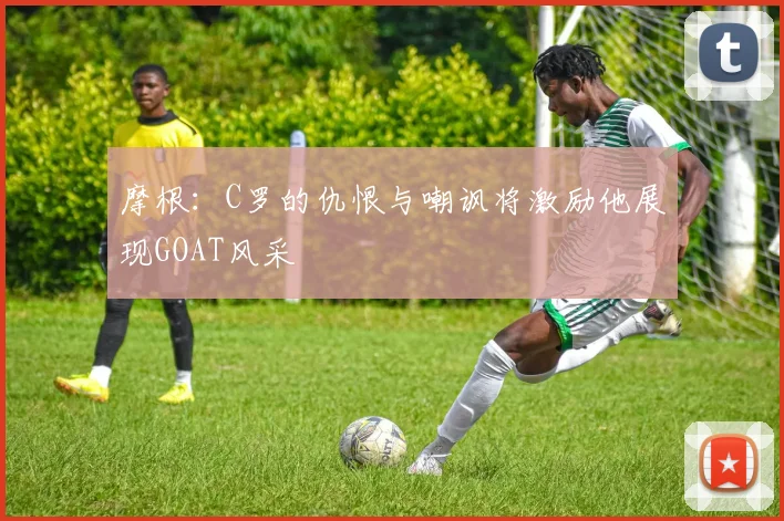 摩根：C罗的仇恨与嘲讽将激励他展现GOAT风采