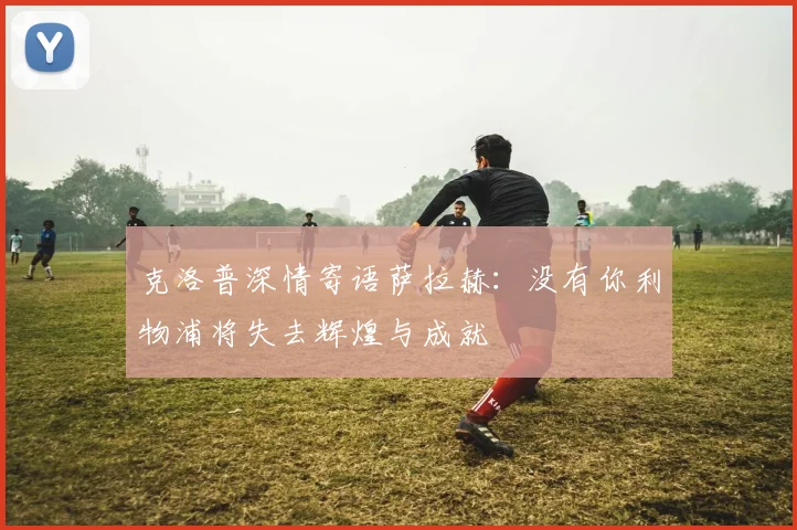 克洛普深情寄语萨拉赫：没有你利物浦将失去辉煌与成就