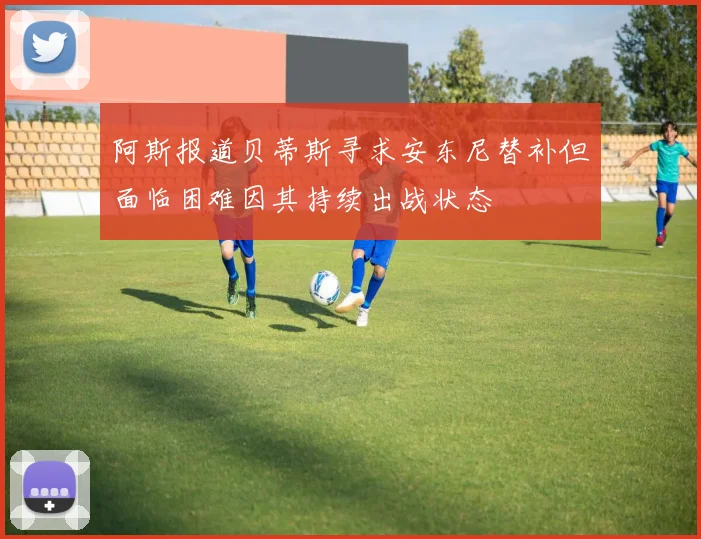阿斯报道贝蒂斯寻求安东尼替补但面临困难因其持续出战状态