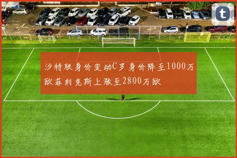 沙特联身价变动C罗身价降至1000万欧菲利克斯上涨至2800万欧