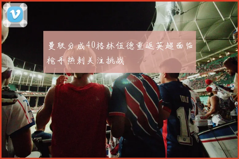 曼联分成40格林伍德重返英超面临枪手热刺关注挑战