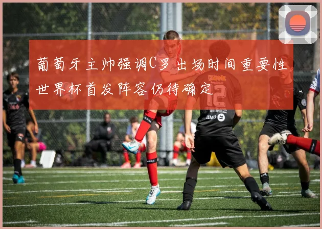 葡萄牙主帅强调C罗出场时间重要性世界杯首发阵容仍待确定