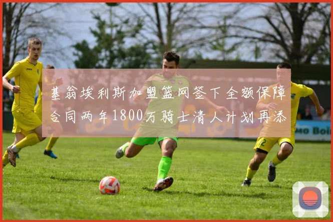 基翁埃利斯加盟篮网签下全额保障合同两年1800万骑士清人计划再添新动态