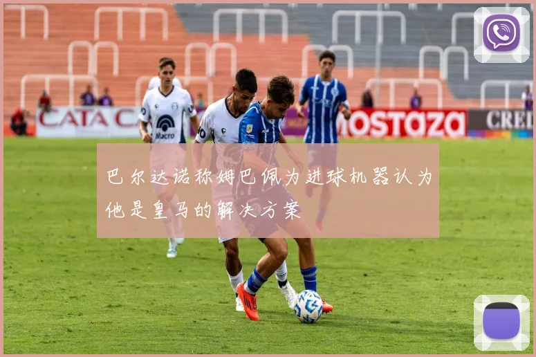 巴尔达诺称姆巴佩为进球机器认为他是皇马的解决方案