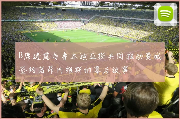 B席透露与鲁本迪亚斯共同推动曼城签约若昂内维斯的幕后故事