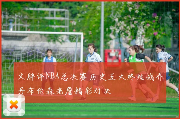 文胖评NBA总决赛历史五大终结战乔丹布伦森老詹精彩对决