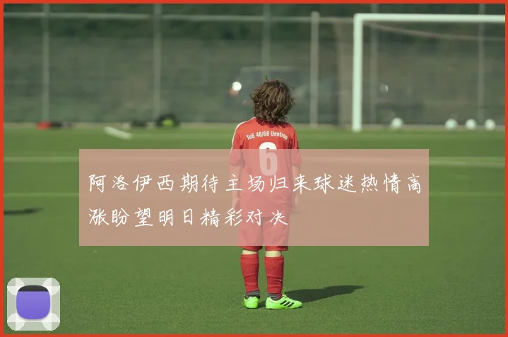阿洛伊西期待主场归来球迷热情高涨盼望明日精彩对决