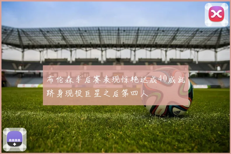 布伦森季后赛表现惊艳达成40成就跻身现役巨星之后第四人
