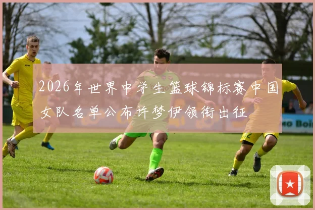 2026年世界中学生篮球锦标赛中国女队名单公布许梦伊领衔出征