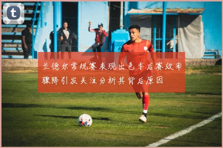兰德尔常规赛表现出色季后赛效率骤降引发关注分析其背后原因