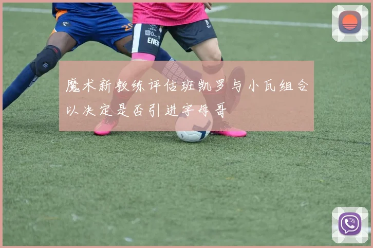 魔术新教练评估班凯罗与小瓦组合以决定是否引进字母哥