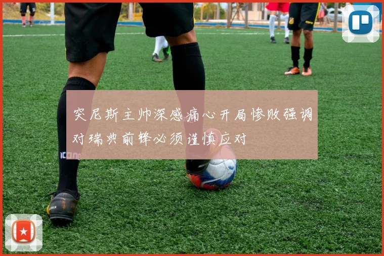 突尼斯主帅深感痛心开局惨败强调对瑞典前锋必须谨慎应对